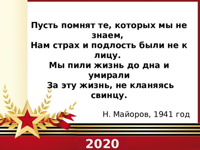 Пусть помнят те, которых мы не знаем, Нам страх и подлость были не к лицу. Мы пили жизнь до дна и умирали  За эту жизнь, не кланяясь свинцу.  Н. Майоров, 1941 год 2020 
