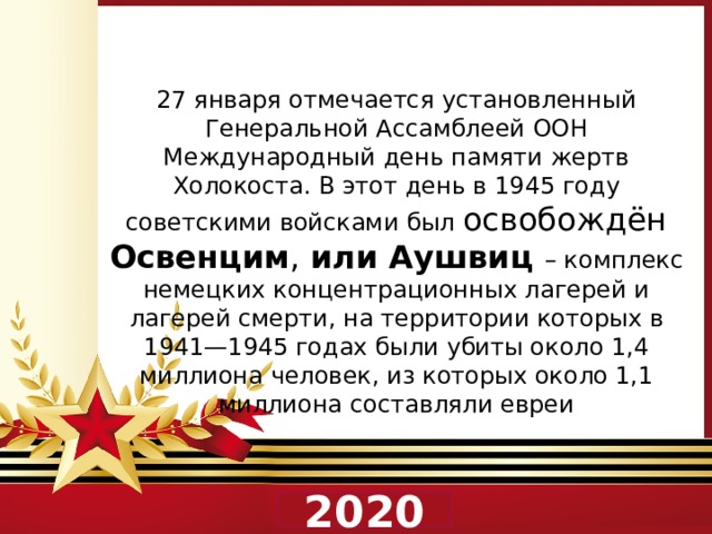 27 января отмечается установленный Генеральной Ассамблеей ООН Международный день памяти жертв Холокоста. В этот день в 1945 году советскими войсками был освобождён Освенцим , или Аушвиц – комплекс немецких концентрационных лагерей и лагерей смерти, на территории которых в 1941—1945 годах были убиты около 1,4 миллиона человек, из которых около 1,1 миллиона составляли евреи 2020 