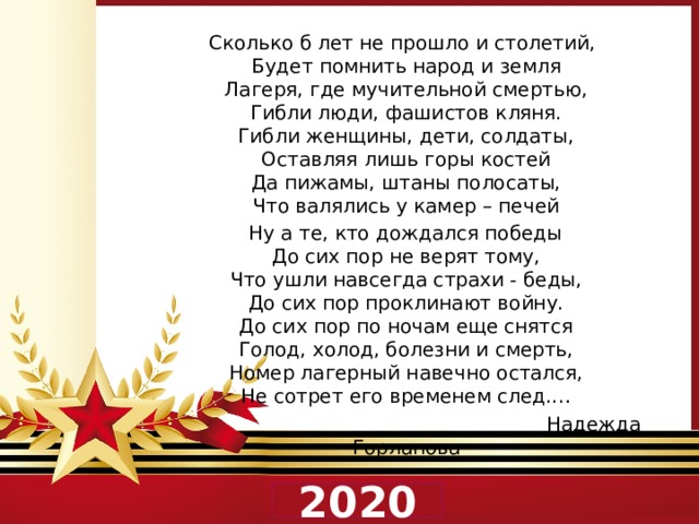  Сколько б лет не прошло и столетий,  Будет помнить народ и земля  Лагеря, где мучительной смертью,  Гибли люди, фашистов кляня.  Гибли женщины, дети, солдаты,  Оставляя лишь горы костей  Да пижамы, штаны полосаты,  Что валялись у камер – печей  Ну а те, кто дождался победы  До сих пор не верят тому,  Что ушли навсегда страхи - беды,  До сих пор проклинают войну.  До сих пор по ночам еще снятся  Голод, холод, болезни и смерть,  Номер лагерный навечно остался,  Не сотрет его временем след.…  Надежда Горланова 2020 