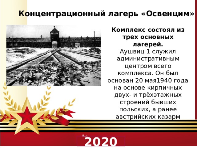 Концентрационный лагерь «Освенцим»  Комплекс состоял из трех основных лагерей. Аушвиц 1 служил административным центром всего комплекса. Он был основан 20 мая1940 года на основе кирпичных двух- и трёхэтажных строений бывших польских, а ранее австрийских казарм 2020 