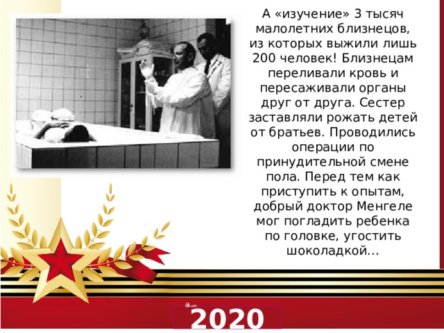 А «изучение» 3 тысяч малолетних близнецов, из которых выжили лишь 200 человек! Близнецам переливали кровь и пересаживали органы друг от друга. Сестер заставляли рожать детей от братьев. Проводились операции по принудительной смене пола. Перед тем как приступить к опытам, добрый доктор Менгеле мог погладить ребенка по головке, угостить шоколадкой…  2020 