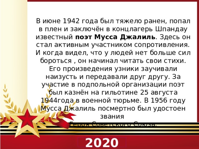 В июне 1942 года был тяжело ранен, попал в плен и заключён в концлагерь Шпандау известный поэт Мусса Джалиль . Здесь он стал активным участником сопротивления. И когда видел, что у людей нет больше сил бороться , он начинал читать свои стихи. Его произведения узники заучивали наизусть и передавали друг другу. За участие в подпольной организации поэт был казнён на гильотине 25 августа 1944года в военной тюрьме. В 1956 году Мусса Джалиль посмертно был удостоен звания Героя Советского Союза.  2020 