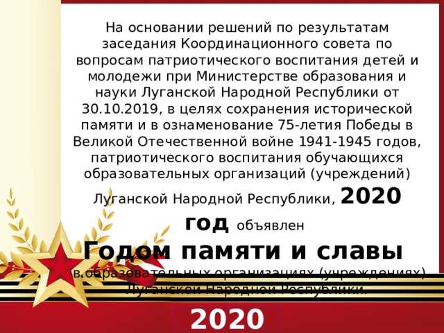 На основании решений по результатам заседания Координационного совета по вопросам патриотического воспитания детей и молодежи при Министерстве образования и науки Луганской Народной Республики от 30.10.2019, в целях сохранения исторической памяти и в ознаменование 75-летия Победы в Великой Отечественной войне 1941-1945 годов, патриотического воспитания обучающихся образовательных организаций (учреждений) Луганской Народной Республики, 2020 год объявлен  Годом памяти и славы  в образовательных организациях (учреждениях) Луганской Народной Республики. 2020 