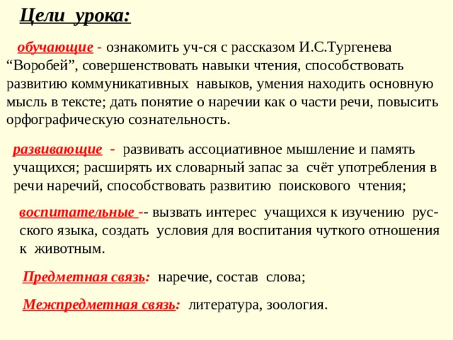 Цели урока:  обуча ю щие  -  ознакомить уч-ся с рассказом И.С.Тургенева “Воробей” , совершенствовать навык и чтения , способствовать развитию коммуникативных навыков , умения находить основную мысль в тексте ; дать понятие о наречии как о части речи , по высить орфографическу ю сознательность. развива ю щие - развивать ассоциативное мышление и память учащихся; расширять их словарный запас за  счёт употребления в речи наречий, способствовать развити ю поискового чтения;   воспитательные  - - вызвать интерес учащихся к изучению  рус-ского языка ,  создать  условия для воспитания чуткого отношения  к  животным . Предметная связь :  наречие, состав слова; Межпредметная связь :  литература, зоология. 