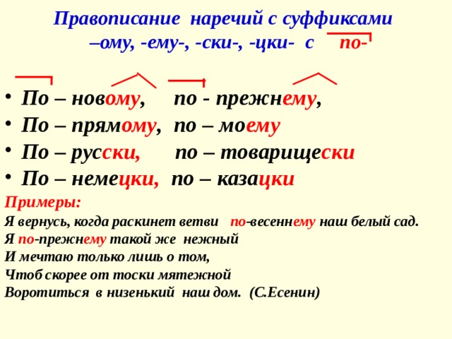 Правописание наречий с суффиксами  –ому, -ему-, -ски-, -цки- с  по- По – нов ому , по - прежн ему , По – прям ому , по – мо ему По – рус ски, по – товарище ски По – неме цки, по – каза цки Примеры: Я вернусь, когда раскинет ветви по -весенн ему наш белый сад. Я по -прежн ему такой же нежный И мечтаю только лишь о том, Чтоб скорее от тоски мятежной Воротиться в низенький наш дом. (С.Есенин) 