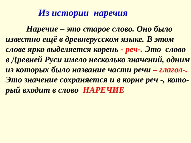  Из истории наречия   Наречие – это старое слово. Оно было известно ещё в древнерусском языке. В этом слове ярко выделяется корень - реч-. Это слово в Древней Руси имело несколько значений, одним из которых было название части речи – глагол-. Это значение сохраняется и в корне реч -, кото-рый входит в слово НАРЕЧИЕ 