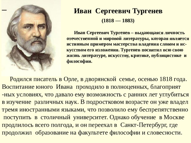  Иван Сергеевич Тургенев  (1818 — 1883)  Иван Сергеевич Тургенев – выдающаяся личность отечественной и мировой литературы, которая является истинным примером мастерства владения словом и ис-кусством его изложения. Тургенев посвятил всю свою жизнь литературе, искусству, критике, публицистике и философии.   Родился писатель в Орле, в дворянской семье, осенью 1818 года. Воспитание юного Ивана проходило в полноценных, благоприят -ных условиях, что давало ему возможность с ранних лет углубиться в изучение различных наук. В подростковом возрасте он уже владел тремя иностранными языками, что позволило ему беспрепятственно поступить в столичный университет. Однако обучение в Москве продлилось всего полгода, и он переехал в Санкт-Петербург, где продолжил  образование на факультете философии и словесности. 