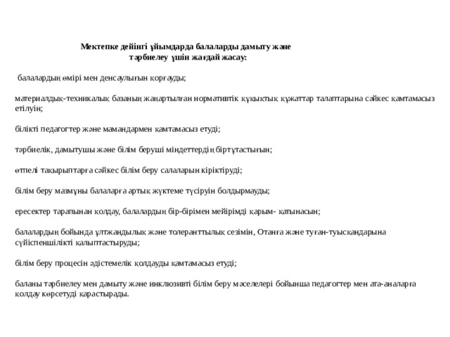     Мектепке дейінгі ұйымдарда балаларды дамыту және  тәрбиелеу үшін жағдай жасау:    балалардың өмірі мен денсаулығын қорғауды;   материалдық-техникалық базаның жаңартылған нормативтік құқықтық құжаттар талаптарына сәйкес қамтамасыз етілуін;   білікті педагогтер және мамандармен қамтамасыз етуді;   тәрбиелік, дамытушы және білім беруші міндеттердің біртұтастығын;   өтпелі тақырыптарға сәйкес білім беру салаларын кіріктіруді;   білім беру мазмұны балаларға артық жүктеме түсіруін болдырмауды;   ересектер тарапынан қолдау, балалардың бір-бірімен мейірімді қарым- қатынасын;   балалардың бойында ұлтжандылық және толеранттылық сезімін, Отанға және туған-туысқандарына сүйіспеншілікті қалыптастыруды;   білім беру процесін әдістемелік қолдауды қамтамасыз етуді;   баланы тәрбиелеу мен дамыту және инклюзивті білім беру мәселелері бойынша педагогтер мен ата-аналарға қолдау көрсетуді қарастырады.   