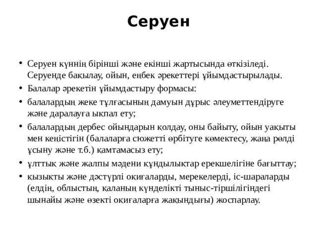 Серуен   Серуен күннің бірінші және екінші жартысында өткізіледі. Серуенде бақылау, ойын, еңбек әрекеттері ұйымдастырылады. Балалар әрекетін ұйымдастыру формасы: балалардың жеке тұлғасының дамуын дұрыс әлеуметтендіруге және даралауға ықпал ету; балалардың дербес ойындарын қолдау, оны байыту, ойын уақыты мен кеңістігін (балаларға сюжетті өрбітуге көмектесу, жаңа рөлді ұсыну және т.б.) қамтамасыз ету; ұлттық және жалпы мәдени құндылықтар ерекшелігіне бағыттау; қызықты және дәстүрлі оқиғаларды, мерекелерді, іс-шараларды (елдің, облыстың, қаланың күнделікті тыныс-тіршілігіндегі шынайы және өзекті оқиғаларға жақындығы) жоспарлау. 