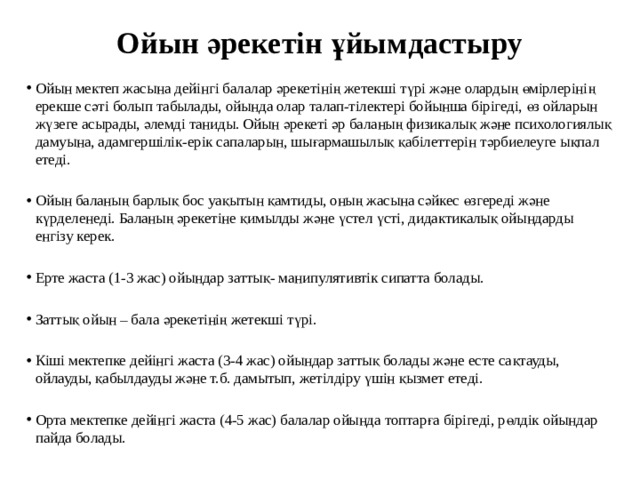 Ойын әрекетін ұйымдастыру   Ойын мектеп жасына дейінгі балалар әрекетінің жетекші түрі және олардың өмірлерінің ерекше сәті болып табылады, ойында олар талап-тілектері бойынша бірігеді, өз ойларын жүзеге асырады, әлемді таниды. Ойын әрекеті әр баланың физикалық және психологиялық дамуына, адамгершілік-ерік сапаларын, шығармашылық қабілеттерін тәрбиелеуге ықпал етеді. Ойын баланың барлық бос уақытын қамтиды, оның жасына сәйкес өзгереді және күрделенеді. Баланың әрекетіне қимылды және үстел үсті, дидактикалық ойындарды енгізу керек. Ерте жаста (1-3 жас) ойындар заттық- манипулятивтік сипатта болады. Заттық ойын – бала әрекетінің жетекші түрі. Кіші мектепке дейінгі жаста (3-4 жас) ойындар заттық болады және есте сақтауды, ойлауды, қабылдауды және т.б. дамытып, жетілдіру үшін қызмет етеді. Орта мектепке дейінгі жаста (4-5 жас) балалар ойында топтарға бірігеді, рөлдік ойындар пайда болады. 