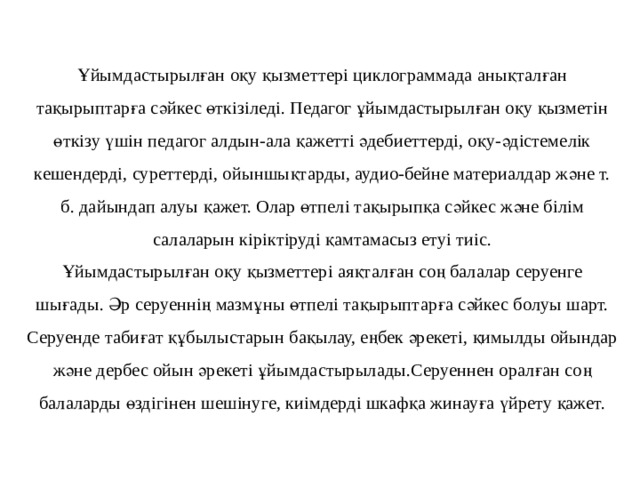  Ұйымдастырылған оқу қызметтері циклограммада анықталған тақырыптарға сәйкес өткізіледі. Педагог ұйымдастырылған оқу қызметін өткізу үшін педагог алдын-ала қажетті әдебиеттерді, оқу-әдістемелік кешендерді, суреттерді, ойыншықтарды, аудио-бейне материалдар және т. б. дайындап алуы қажет. Олар өтпелі тақырыпқа сәйкес және білім салаларын кіріктіруді қамтамасыз етуі тиіс.  Ұйымдастырылған оқу қызметтері аяқталған соң балалар серуенге шығады. Әр серуеннің мазмұны өтпелі тақырыптарға сәйкес болуы шарт. Серуенде табиғат құбылыстарын бақылау, еңбек әрекеті, қимылды ойындар және дербес ойын әрекеті ұйымдастырылады.Серуеннен оралған соң балаларды өздігінен шешінуге, киімдерді шкафқа жинауға үйрету қажет.   