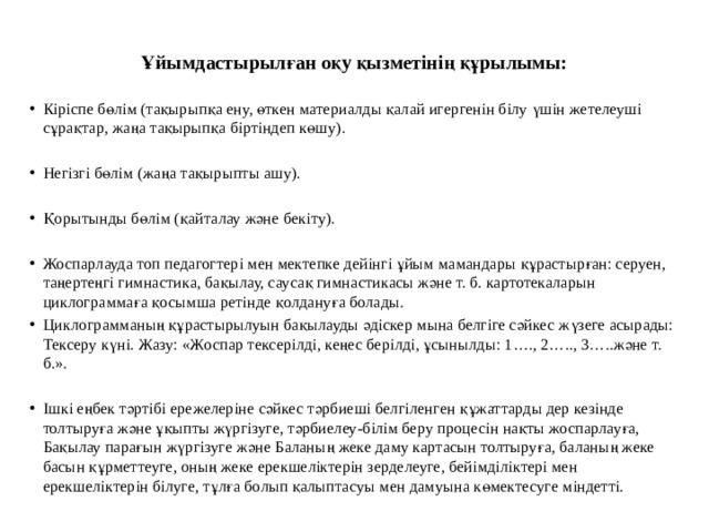  Ұйымдастырылған оқу қызметінің құрылымы:   Кіріспе бөлім (тақырыпқа ену, өткен материалды қалай игергенін білу үшін жетелеуші сұрақтар, жаңа тақырыпқа біртіндеп көшу). Негізгі бөлім (жаңа тақырыпты ашу). Қорытынды бөлім (қайталау және бекіту). Жоспарлауда топ педагогтері мен мектепке дейінгі ұйым мамандары құрастырған: серуен, таңертеңгі гимнастика, бақылау, саусақ гимнастикасы және т. б. картотекаларын циклограммаға қосымша ретінде қолдануға болады. Циклограмманың құрастырылуын бақылауды әдіскер мына белгіге сәйкес жүзеге асырады: Тексеру күні. Жазу: «Жоспар тексерілді, кеңес берілді, ұсынылды: 1…., 2….., 3…..және т. б.». Ішкі еңбек тәртібі ережелеріне сәйкес тәрбиеші белгіленген құжаттарды дер кезінде толтыруға және ұқыпты жүргізуге, тәрбиелеу-білім беру процесін нақты жоспарлауға, Бақылау парағын жүргізуге және Баланың жеке даму картасын толтыруға, баланың жеке басын құрметтеуге, оның жеке ерекшеліктерін зерделеуге, бейімділіктері мен ерекшеліктерін білуге, тұлға болып қалыптасуы мен дамуына көмектесуге міндетті. 