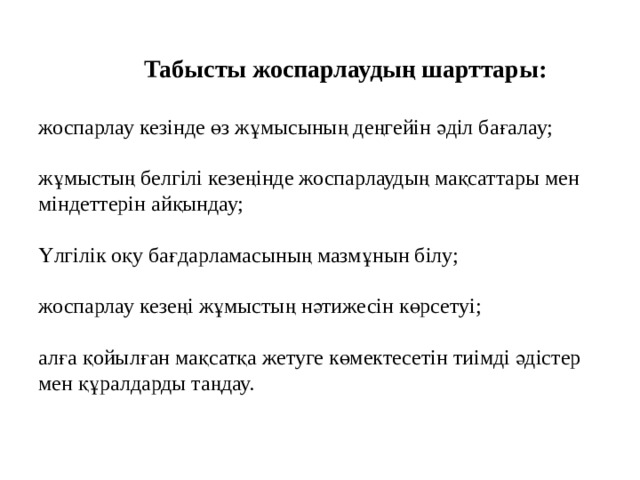              Табысты жоспарлаудың шарттары:   жоспарлау кезінде өз жұмысының деңгейін әділ бағалау;   жұмыстың белгілі кезеңінде жоспарлаудың мақсаттары мен міндеттерін айқындау;   Үлгілік оқу бағдарламасының мазмұнын білу;   жоспарлау кезеңі жұмыстың нәтижесін көрсетуі;   алға қойылған мақсатқа жетуге көмектесетін тиімді әдістер мен құралдарды таңдау.   