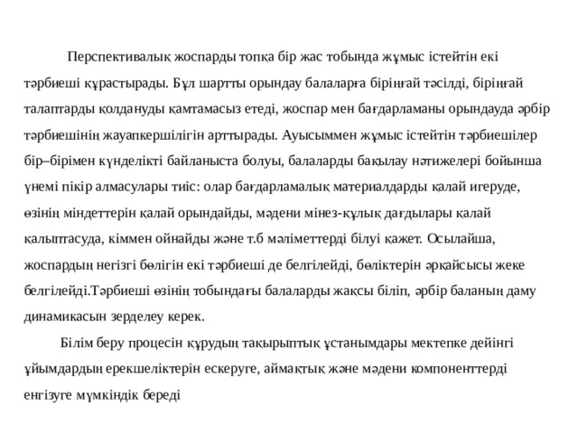  Перспективалық жоспарды топқа бір жас тобында жұмыс істейтін екі тәрбиеші құрастырады. Бұл шартты орындау балаларға біріңғай тәсілді, біріңғай талаптарды қолдануды қамтамасыз етеді, жоспар мен бағдарламаны орындауда әрбір тәрбиешінің жауапкершілігін арттырады. Ауысыммен жұмыс істейтін тәрбиешілер бір–бірімен күнделікті байланыста болуы, балаларды бақылау нәтижелері бойынша үнемі пікір алмасулары тиіс: олар бағдарламалық материалдарды қалай игеруде, өзінің міндеттерін қалай орындайды, мәдени мінез-құлық дағдылары қалай қалыптасуда, кіммен ойнайды және т.б мәліметтерді білуі қажет. Осылайша, жоспардың негізгі бөлігін екі тәрбиеші де белгілейді, бөліктерін әрқайсысы жеке белгілейді.Тәрбиеші өзінің тобындағы балаларды жақсы біліп, әрбір баланың даму динамикасын зерделеу керек.  Білім беру процесін құрудың тақырыптық ұстанымдары мектепке дейінгі ұйымдардың ерекшеліктерін ескеруге, аймақтық және мәдени компоненттерді енгізуге мүмкіндік береді 