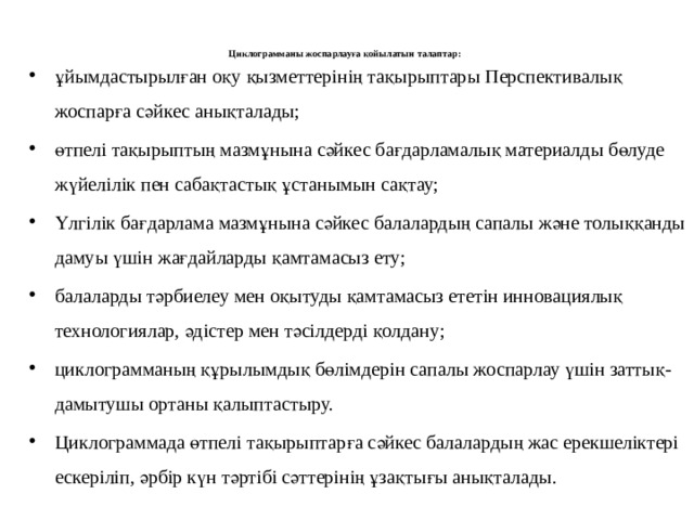 Циклограмманы жоспарлауға қойылатын талаптар:   ұйымдастырылған оқу қызметтерінің тақырыптары Перспективалық жоспарға сәйкес анықталады; өтпелі тақырыптың мазмұнына сәйкес бағдарламалық материалды бөлуде жүйелілік пен сабақтастық ұстанымын сақтау; Үлгілік бағдарлама мазмұнына сәйкес балалардың сапалы және толыққанды дамуы үшін жағдайларды қамтамасыз ету; балаларды тәрбиелеу мен оқытуды қамтамасыз ететін инновациялық технологиялар, әдістер мен тәсілдерді қолдану; циклограмманың құрылымдық бөлімдерін сапалы жоспарлау үшін заттық- дамытушы ортаны қалыптастыру.  Циклограммада өтпелі тақырыптарға сәйкес балалардың жас ерекшеліктері ескеріліп, әрбір күн тәртібі сәттерінің ұзақтығы анықталады. 