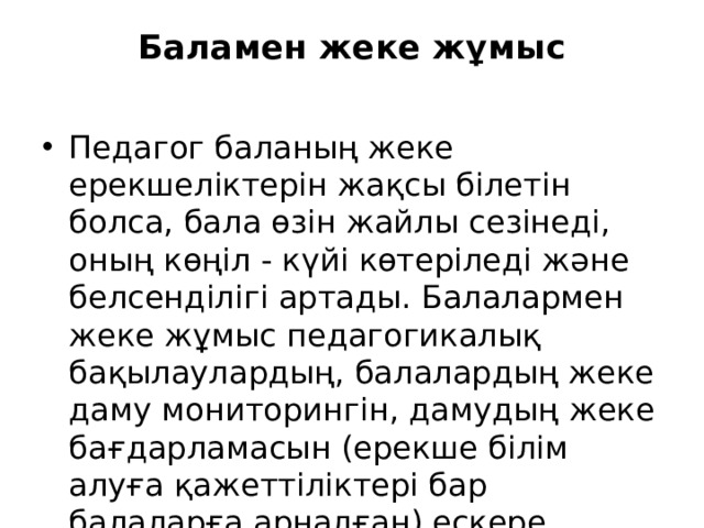 Баламен жеке жұмыс   Педагог баланың жеке ерекшеліктерін жақсы білетін болса, бала өзін жайлы сезінеді, оның көңіл - күйі көтеріледі және белсенділігі артады. Балалармен жеке жұмыс педагогикалық бақылаулардың, балалардың жеке даму мониторингін, дамудың жеке бағдарламасын (ерекше білім алуға қажеттіліктері бар балаларға арналған) ескере отырып, жоспарланады. 
