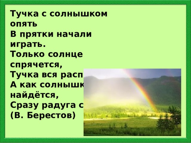 Тучка с солнышком опять В прятки начали играть. Только солнце спрячется, Тучка вся расплачется. А как солнышко найдётся, Сразу радуга смеётся. (В. Берестов) 