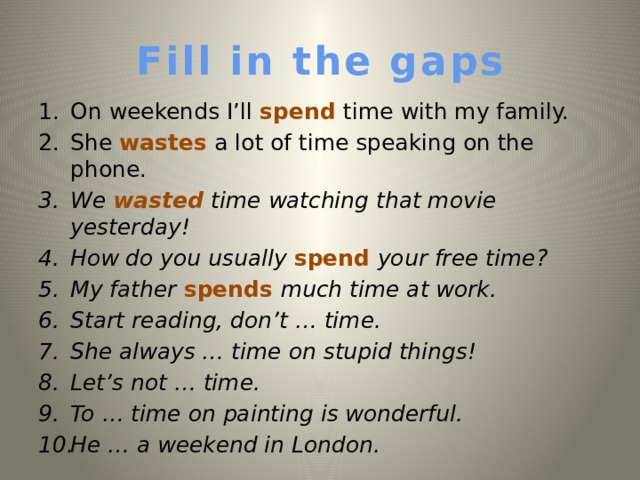 Fill in the gaps On weekends I’ll spend time with my family. She wastes a lot of time speaking on the phone. We wasted time watching that movie yesterday!  How do you usually spend your free time? My father spends much time at work. Start reading, don’t … time. She always … time on stupid things! Let’s not … time. To  … time on painting is wonderful. He … a weekend in London.   