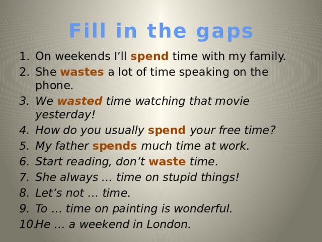 Fill in the gaps On weekends I’ll spend time with my family. She wastes a lot of time speaking on the phone. We wasted time watching that movie yesterday!  How do you usually spend your free time? My father spends much time at work. Start reading, don’t waste time. She always … time on stupid things! Let’s not … time. To  … time on painting is wonderful. He … a weekend in London.   