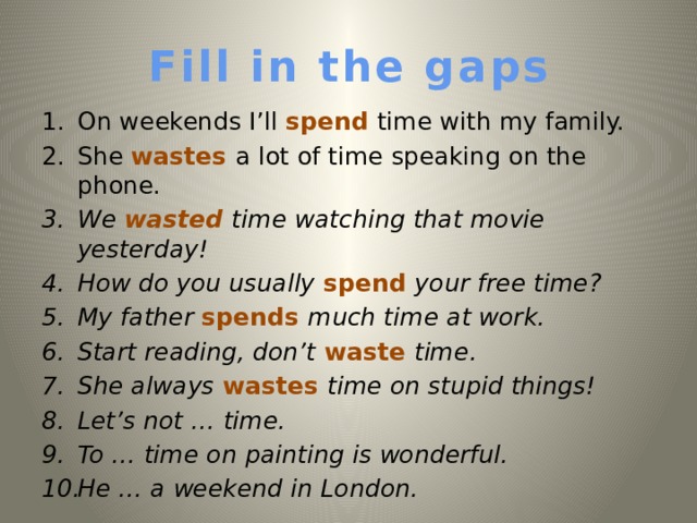 Fill in the gaps On weekends I’ll spend time with my family. She wastes a lot of time speaking on the phone. We wasted time watching that movie yesterday!  How do you usually spend your free time? My father spends much time at work. Start reading, don’t waste time. She always wastes time on stupid things! Let’s not … time. To  … time on painting is wonderful. He … a weekend in London.   