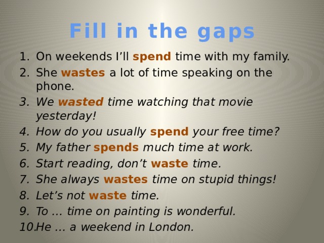 Fill in the gaps On weekends I’ll spend time with my family. She wastes a lot of time speaking on the phone. We wasted time watching that movie yesterday!  How do you usually spend your free time? My father spends much time at work. Start reading, don’t waste time. She always wastes time on stupid things! Let’s not waste time. To  … time on painting is wonderful. He … a weekend in London.   