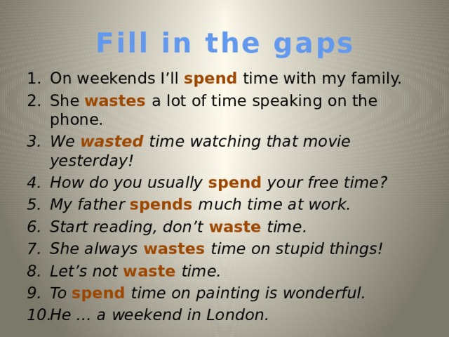 Fill in the gaps On weekends I’ll spend time with my family. She wastes a lot of time speaking on the phone. We wasted time watching that movie yesterday!  How do you usually spend your free time? My father spends much time at work. Start reading, don’t waste time. She always wastes time on stupid things! Let’s not waste time. To  spend time on painting is wonderful. He … a weekend in London.   