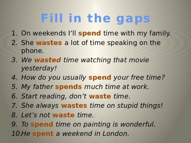 Fill in the gaps On weekends I’ll spend time with my family. She wastes a lot of time speaking on the phone. We wasted time watching that movie yesterday!  How do you usually spend your free time? My father spends much time at work. Start reading, don’t waste time. She always wastes time on stupid things! Let’s not waste time. To  spend time on painting is wonderful. He spent a weekend in London.   