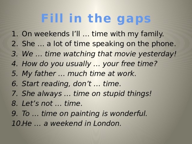 Fill in the gaps On weekends I’ll … time with my family. She … a lot of time speaking on the phone. We … time watching that movie yesterday!  How do you usually … your free time? My father … much time at work. Start reading, don’t … time. She always … time on stupid things! Let’s not … time. To  … time on painting is wonderful. He … a weekend in London.   