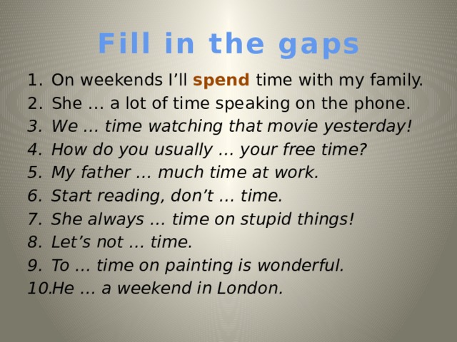 Fill in the gaps On weekends I’ll spend time with my family. She … a lot of time speaking on the phone. We … time watching that movie yesterday!  How do you usually … your free time? My father … much time at work. Start reading, don’t … time. She always … time on stupid things! Let’s not … time. To  … time on painting is wonderful. He … a weekend in London.   
