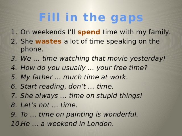 Fill in the gaps On weekends I’ll spend time with my family. She wastes a lot of time speaking on the phone. We … time watching that movie yesterday!  How do you usually … your free time? My father … much time at work. Start reading, don’t … time. She always … time on stupid things! Let’s not … time. To  … time on painting is wonderful. He … a weekend in London.   