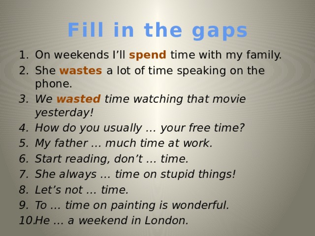 Fill in the gaps On weekends I’ll spend time with my family. She wastes a lot of time speaking on the phone. We wasted time watching that movie yesterday!  How do you usually … your free time? My father … much time at work. Start reading, don’t … time. She always … time on stupid things! Let’s not … time. To  … time on painting is wonderful. He … a weekend in London.   