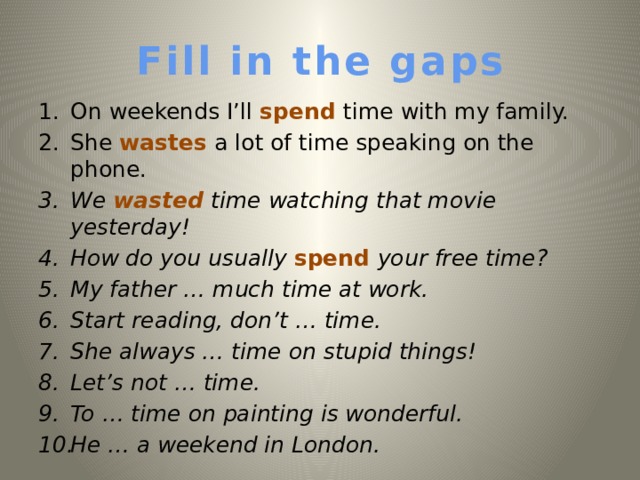 Fill in the gaps On weekends I’ll spend time with my family. She wastes a lot of time speaking on the phone. We wasted time watching that movie yesterday!  How do you usually spend your free time? My father … much time at work. Start reading, don’t … time. She always … time on stupid things! Let’s not … time. To  … time on painting is wonderful. He … a weekend in London.   