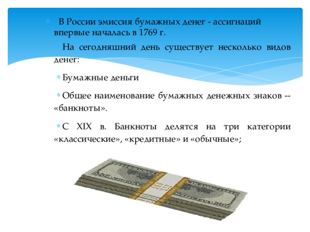  В России эмиссия бумажных денег - ассигнаций впервые началась в 1769 г. На сегодняшний день существует несколько видов денег: Бумажные деньги Общее наименование бумажных денежных знаков -- «банкноты». С XIX в. Банкноты делятся на три категории «классические», «кредитные» и «обычные»; 