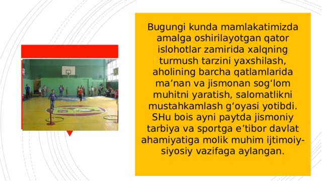 Bugungi kunda mamlakatimizda amalga oshirilayotgan qator islohotlar zamirida xalqning turmush tarzini yaxshilash, aholining barcha qatlamlarida ma’nan va jismonan sog‘lom muhitni yaratish, salomatlikni mustahkamlash g‘oyasi yotibdi. SHu bois ayni paytda jismoniy tarbiya va sportga e’tibor davlat ahamiyatiga molik muhim ijtimoiy-siyosiy vazifaga aylangan. 