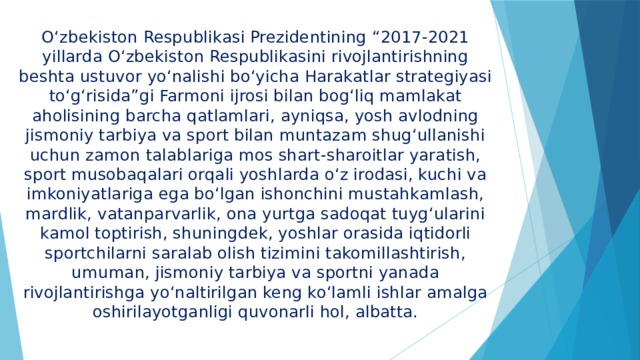 O‘zbekiston Respublikasi Prezidentining “2017-2021 yillarda O‘zbekiston Respublikasini rivojlantirishning beshta ustuvor yo‘nalishi bo‘yicha Harakatlar strategiyasi to‘g‘risida”gi Farmoni ijrosi bilan bog‘liq mamlakat aholisining barcha qatlamlari, ayniqsa, yosh avlodning jismoniy tarbiya va sport bilan muntazam shug‘ullanishi uchun zamon talablariga mos shart-sharoitlar yaratish, sport musobaqalari orqali yoshlarda o‘z irodasi, kuchi va imkoniyatlariga ega bo‘lgan ishonchini mustahkamlash, mardlik, vatanparvarlik, ona yurtga sadoqat tuyg‘ularini kamol toptirish, shuningdek, yoshlar orasida iqtidorli sportchilarni saralab olish tizimini takomillashtirish, umuman, jismoniy tarbiya va sportni yanada rivojlantirishga yo‘naltirilgan keng ko‘lamli ishlar amalga oshirilayotganligi quvonarli hol, albatta. 