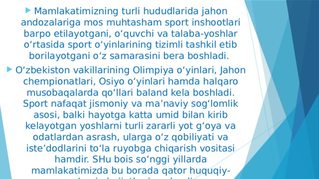 Mamlakatimizning turli hududlarida jahon andozalariga mos muhtasham sport inshootlari barpo etilayotgani, o‘quvchi va talaba-yoshlar o‘rtasida sport o‘yinlarining tizimli tashkil etib borilayotgani o‘z samarasini bera boshladi. O‘zbekiston vakillarining Olimpiya o‘yinlari, Jahon chempionatlari, Osiyo o‘yinlari hamda halqaro musobaqalarda qo‘llari baland kela boshladi. Sport nafaqat jismoniy va ma’naviy sog‘lomlik asosi, balki hayotga katta umid bilan kirib kelayotgan yoshlarni turli zararli yot g‘oya va odatlardan asrash, ularga o‘z qobiliyati va iste’dodlarini to‘la ruyobga chiqarish vositasi hamdir. SHu bois so‘nggi yillarda mamlakatimizda bu borada qator huquqiy-me’yoriy hujjatlar imzolandi. 