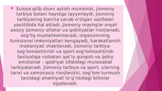 Xulosa qilib shuni aytish mumkinki, jismoniy tarbiya bolani hayotga tayyorlaydi. Jismoniy tarbiyaning barcha sanab o‘tilgan vazifalari yaxlitlikda hal etiladi. Jismoniy mashqlar orqali asosiy jismoniy sifatlar va qobiliyatlar rivojlanadi, sog‘liq mustahkamlanadi, organizmning funksional imkoniyatlari kengayadi, harakatlanish madaniyati shakllanadi, jismoniy tarbiya- sog‘lomlashtirish va sport-sog‘lomlashtirish faoliyatiga nisbatan qat’iy qiziqish va ijobiy emotsinal – qadriyat sifatidagi munosabat tarbiyalanadi, jismoniy tarbiya va sport, ularning tarixi va zamonaviy rivojlanishi, sog‘lom turmush tarzidagi ahamiyati to‘g‘risidagi bilimlar egallanadi. 