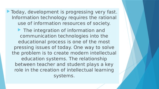 Today, development is progressing very fast. Information technology requires the rational use of information resources of society. The integration of information and communication technologies into the educational process is one of the most pressing issues of today. One way to solve the problem is to create modern intellectual education systems. The relationship between teacher and student plays a key role in the creation of intellectual learning systems. 
