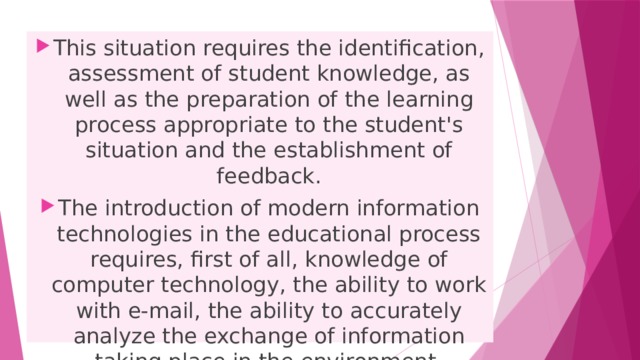 This situation requires the identification, assessment of student knowledge, as well as the preparation of the learning process appropriate to the student's situation and the establishment of feedback. The introduction of modern information technologies in the educational process requires, first of all, knowledge of computer technology, the ability to work with e-mail, the ability to accurately analyze the exchange of information taking place in the environment. 