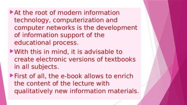At the root of modern information technology, computerization and computer networks is the development of information support of the educational process. With this in mind, it is advisable to create electronic versions of textbooks in all subjects. First of all, the e-book allows to enrich the content of the lecture with qualitatively new information materials. 