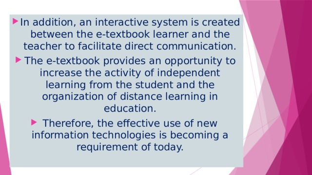 In addition, an interactive system is created between the e-textbook learner and the teacher to facilitate direct communication. The e-textbook provides an opportunity to increase the activity of independent learning from the student and the organization of distance learning in education. Therefore, the effective use of new information technologies is becoming a requirement of today. 