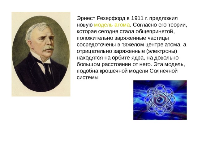 Эрнест Резерфорд в 1911 г. предложил новую модель атома . Согласно его теории, которая сегодня стала общепринятой, положительно заряженные частицы сосредоточены в тяжелом центре атома, а отрицательно заряженные (электроны) находятся на орбите ядра, на довольно большом расстоянии от него. Эта модель, подобна крошечной модели Солнечной системы  