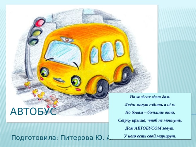 На колёсах едет дом. Люди могут ездить в нём. По бокам – большие окна, Сверху крыша, чтоб не мокнуть, Дом АВТОБУСОМ зовут. У него есть свой маршрут. АВТОБУС Подготовила: Питерова Ю. А. 