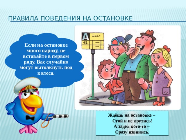 Правила поведения на остановке Если на остановке много народу, не вставайте в первом ряду. Вас случайно могут вытолкнуть под колеса. Ждёшь на остановке – Стой и не крутись! А задел кого-то – Сразу извинись. 