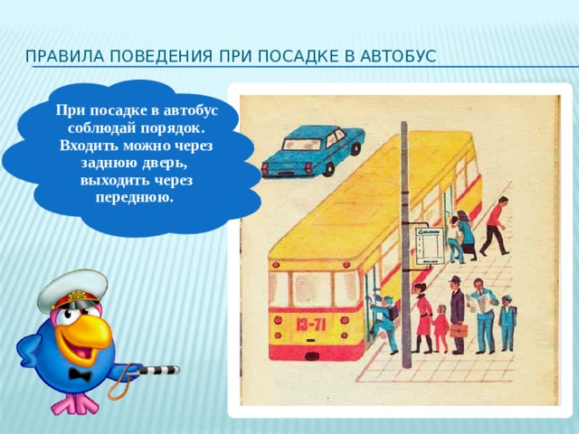 Правила поведения при посадке в автобус При посадке в автобус соблюдай порядок. Входить можно через заднюю дверь, выходить через переднюю. Если к остановке подошёл нужный тебе автобус - садись в него только тогда, когда он полностью остановится. Водитель следит за посадкой и высадкой пассажиров с помощью наружных зеркал. Садись в автобус спокойно. Не суетись и не старайся оттолкнуть других пассажиров, чтобы первому войти в автобус. Веди себя достойно! В переднюю дверь должны садиться пожилые люди, мамы и папы с маленькими детьми, инвалиды и беременные женщины - эта дверь лучше видна водителю. Не старайся запрыгнуть в автобус в последнее мгновение, когда двери уже начали закрываться. Водитель перед отправкой следит за движением других транспортных средств и может, закрывая двери, защемить тебя.   