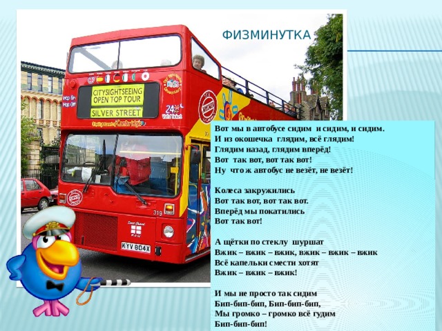 физминутка Вот мы в автобусе сидим и сидим, и сидим. И из окошечка глядим, всё глядим! Глядим назад, глядим вперёд! Вот так вот, вот так вот! Ну что ж автобус не везёт, не везёт!  Колеса закружились Вот так вот, вот так вот. Вперёд мы покатились Вот так вот!  А щётки по стеклу шуршат Вжик – вжик – вжик, вжик – вжик – вжик Всё капельки смести хотят Вжик – вжик – вжик!  И мы не просто так сидим Бип-бип-бип, Бип-бип-бип, Мы громко – громко всё гудим Бип-бип-бип!  Пускай автобус нас трясёт Вот так вот, вот так вот. Мы едем – едем всё вперёд Вот так вот! 