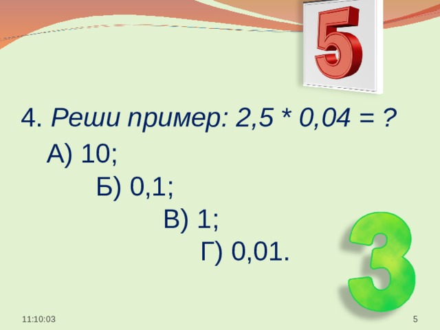  4. Реши пример: 2,5 * 0,04 = ?   А) 10;  Б) 0,1;  В) 1;  Г) 0,01.    11:10:05  