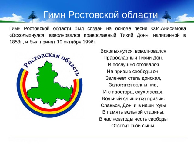 Гимн Ростовской области Гимн Ростовской области был создан на основе песни Ф.И.Анисимова «Всколыхнулся, взволновался православный Тихий Дон», написанной в 1853г., и был принят 10 октября 1996г. Всколыхнулся, взволновался Православный Тихий Дон. И послушно отозвался На призыв свободы он. Зеленеет степь донская, Золотятся волны нив, И с простора, слух лаская, Вольный слышится призыв. Славься, Дон, и в наши годы В память вольной старины, В час невзгоды честь свободы Отстоят твои сыны.