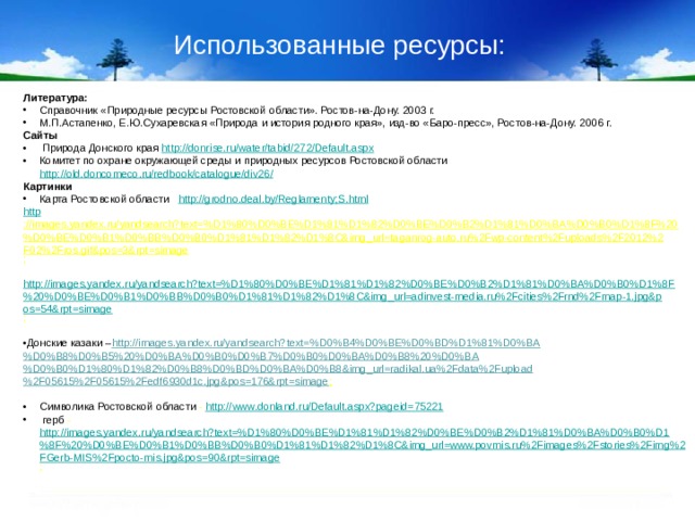 Использованные ресурсы: Литература: Справочник «Природные ресурсы Ростовской области». Ростов-на-Дону. 2003 г. М.П.Астапенко, Е.Ю.Сухаревская «Природа и история родного края», изд-во «Баро-пресс», Ростов-на-Дону. 2006 г. Сайты  Природа Донского края http://donrise.ru/water/tabid/272/Default.aspx Комитет по охране окружающей среды и природных ресурсов Ростовской области http://old.doncomeco.ru/redbook/catalogue/div26/ Картинки Карта Ростовской области http://grodno.deal.by/Reglamenty;S.html http ://images.yandex.ru/yandsearch?text=%D1%80%D0%BE%D1%81%D1%82%D0%BE%D0%B2%D1%81%D0%BA%D0%B0%D1%8F%20%D0%BE%D0%B1%D0%BB%D0%B0%D1%81%D1%82%D1%8C&img_url=taganrog-auto.ru%2Fwp-content%2Fuploads%2F2012%2F02%2Fros.gif&pos=3&rpt=simage ;  http://images.yandex.ru/yandsearch?text=%D1%80%D0%BE%D1%81%D1%82%D0%BE%D0%B2%D1%81%D0%BA%D0%B0%D1%8F%20%D0%BE%D0%B1%D0%BB%D0%B0%D1%81%D1%82%D1%8C&img_url=adinvest-media.ru%2Fcities%2Frnd%2Fmap-1.jpg&pos=54&rpt=simage ;