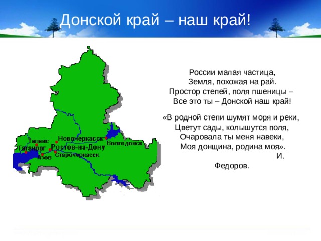 Донской край – наш край! России малая частица, Земля, похожая на рай. Простор степей, поля пшеницы – Все это ты – Донской наш край! «В родной степи шумят моря и реки, Цветут сады, колышутся поля, Очаровала ты меня навеки,  Моя донщина, родина моя».  И. Федоров.